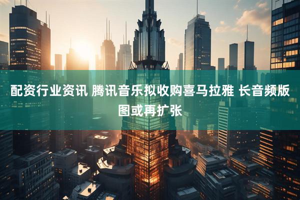 配资行业资讯 腾讯音乐拟收购喜马拉雅 长音频版图或再扩张