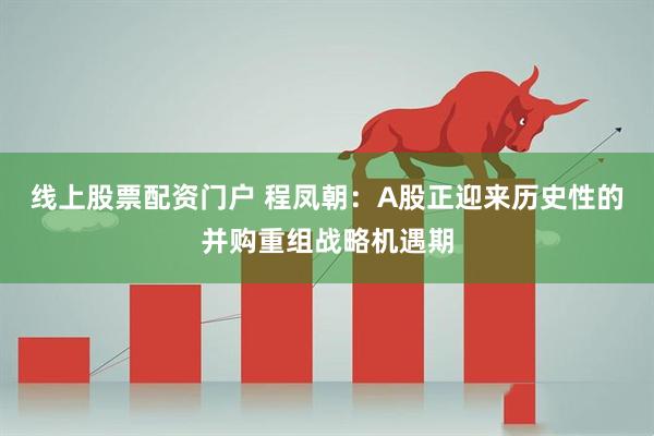 线上股票配资门户 程凤朝：A股正迎来历史性的并购重组战略机遇期