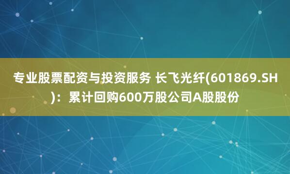 专业股票配资与投资服务 长飞光纤(601869.SH)：累计回购600万股公司A股股份