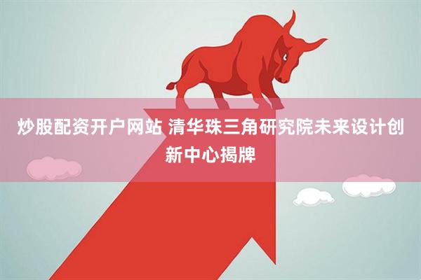 炒股配资开户网站 清华珠三角研究院未来设计创新中心揭牌