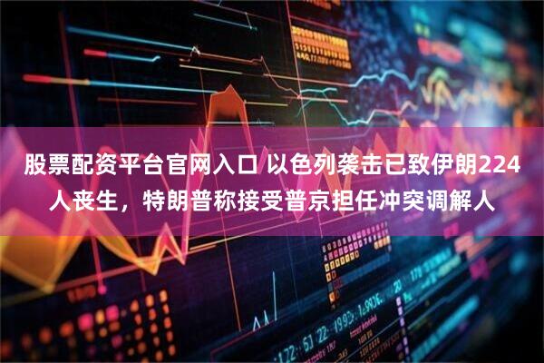 股票配资平台官网入口 以色列袭击已致伊朗224人丧生，特朗普称接受普京担任冲突调解人