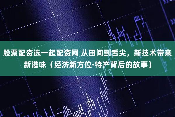 股票配资选一起配资网 从田间到舌尖，新技术带来新滋味（经济新方位·特产背后的故事）