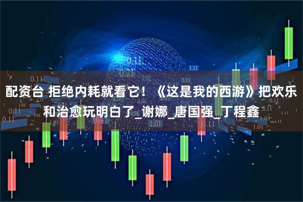 配资台 拒绝内耗就看它！《这是我的西游》把欢乐和治愈玩明白了_谢娜_唐国强_丁程鑫