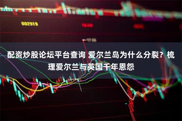 配资炒股论坛平台查询 爱尔兰岛为什么分裂？梳理爱尔兰与英国千年恩怨