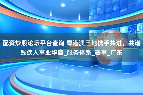 配资炒股论坛平台查询 粤港澳三地携手共进，共谱残疾人事业华章_服务体系_赛事_广东