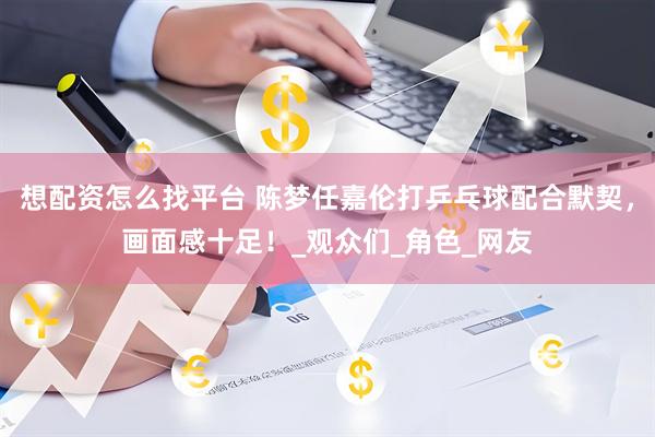想配资怎么找平台 陈梦任嘉伦打乒乓球配合默契，画面感十足！_观众们_角色_网友
