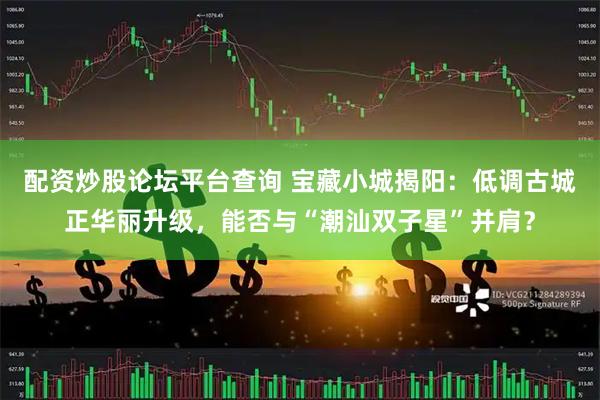 配资炒股论坛平台查询 宝藏小城揭阳：低调古城正华丽升级，能否与“潮汕双子星”并肩？
