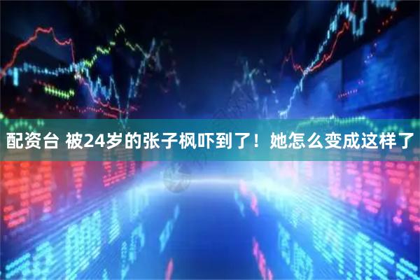 配资台 被24岁的张子枫吓到了！她怎么变成这样了