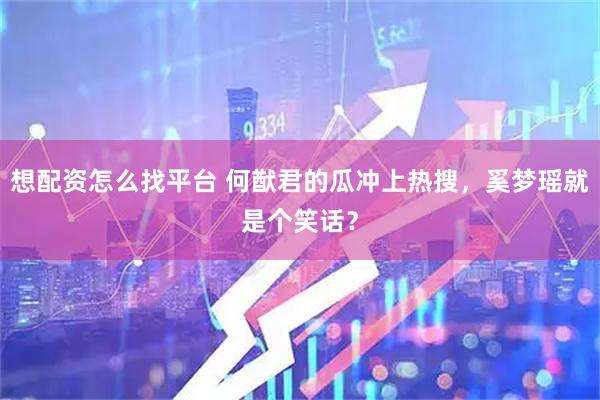 想配资怎么找平台 何猷君的瓜冲上热搜，奚梦瑶就是个笑话？
