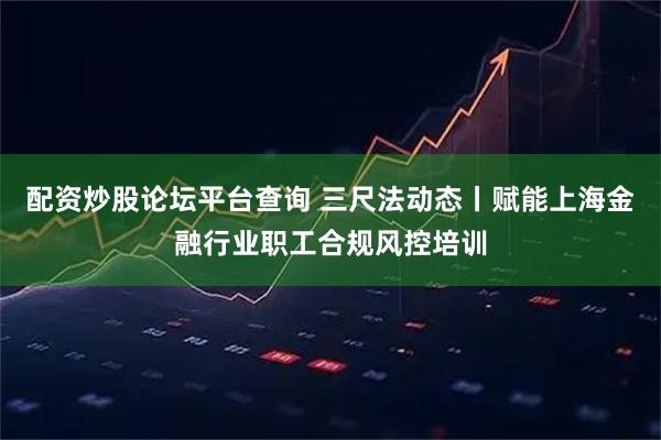配资炒股论坛平台查询 三尺法动态丨赋能上海金融行业职工合规风控培训