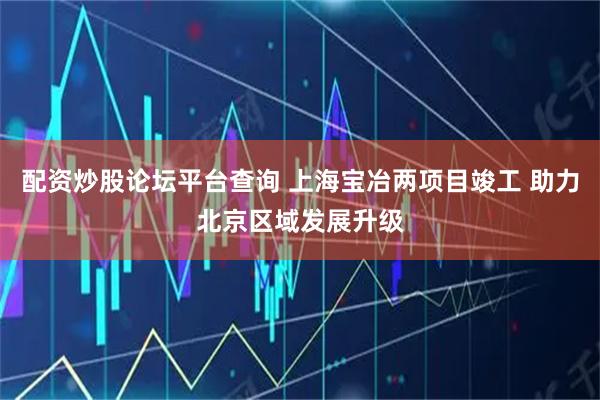 配资炒股论坛平台查询 上海宝冶两项目竣工 助力北京区域发展升级