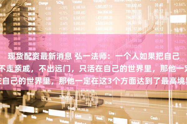 现货配资最新消息 弘一法师：一个人如果把自己孤立起来，不交朋友，不走亲戚，不出远门，只活在自己的世界里，那他一定在这3个方面达到了最高境界